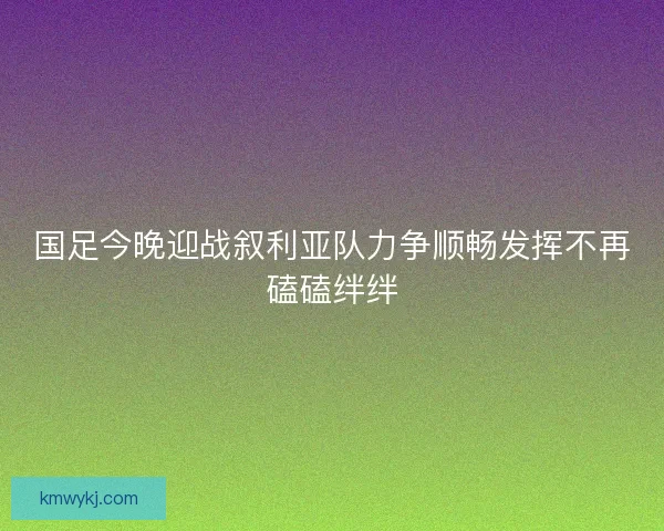 国足今晚迎战叙利亚队力争顺畅发挥不再磕磕绊绊