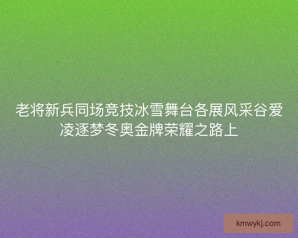 老将新兵同场竞技冰雪舞台各展风采谷爱凌逐梦冬奥金牌荣耀之路上