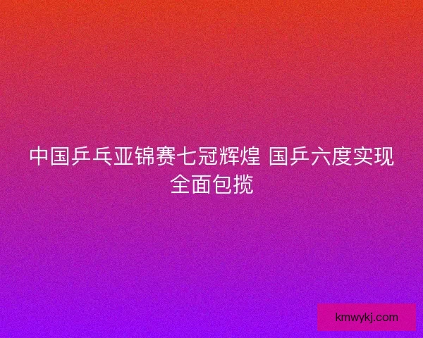 中国乒乓亚锦赛七冠辉煌 国乒六度实现全面包揽