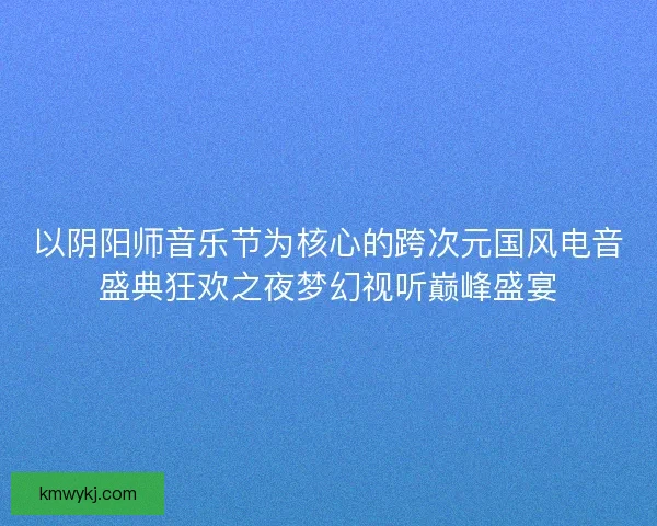 以阴阳师音乐节为核心的跨次元国风电音盛典狂欢之夜梦幻视听巅峰盛宴